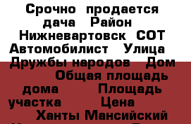 Срочно! продается дача › Район ­ Нижневартовск, СОТ Автомобилист › Улица ­ Дружбы народов › Дом ­ 706 › Общая площадь дома ­ 50 › Площадь участка ­ 68 › Цена ­ 900 000 - Ханты-Мансийский Недвижимость » Дома, коттеджи, дачи продажа   